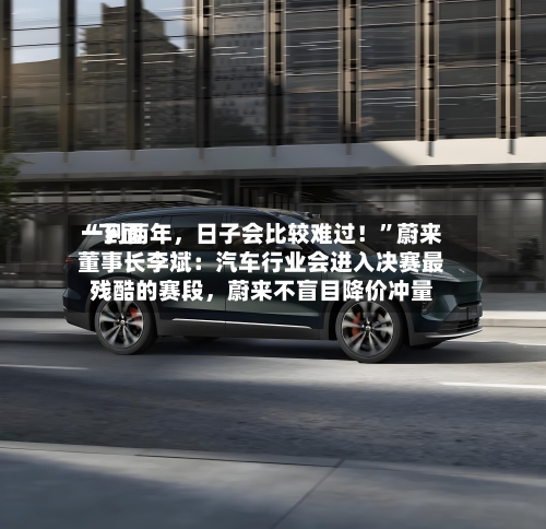 “下面一到两年，日子会比较难过！”蔚来董事长李斌：汽车行业会进入决赛最残酷的赛段，蔚来不盲目降价冲量