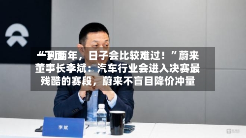 “下面一到两年，日子会比较难过！”蔚来董事长李斌：汽车行业会进入决赛最残酷的赛段	，蔚来不盲目降价冲量-第2张图片