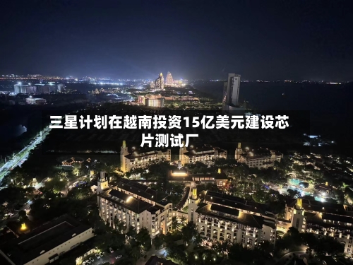 三星计划在越南投资15亿美元建设芯片测试厂