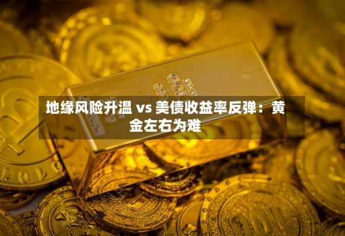 地缘风险升温 vs 美债收益率反弹：黄金左右为难